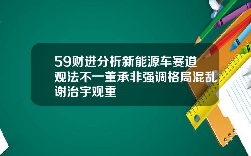 59财进分析新能源车赛道观法不一董承非强调格局混乱谢治宇观重