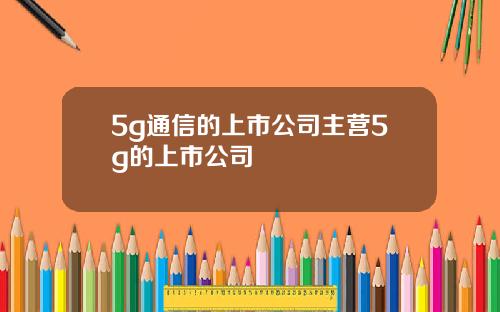 5g通信的上市公司主营5g的上市公司