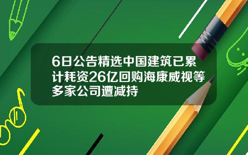 6日公告精选中国建筑已累计耗资26亿回购海康威视等多家公司遭减持