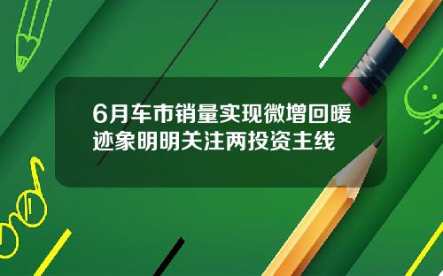 6月车市销量实现微增回暖迹象明明关注两投资主线