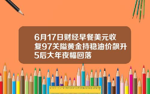 6月17日财经早餐美元收复97关隘黄金持稳油价飙升5后大年夜幅回落