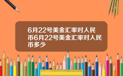 6月22号美金汇率对人民币6月22号美金汇率对人民币多少