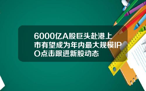 6000亿A股巨头赴港上市有望成为年内最大规模IPO点击跟进新股动态