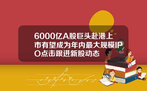 6000亿A股巨头赴港上市有望成为年内最大规模IPO点击跟进新股动态