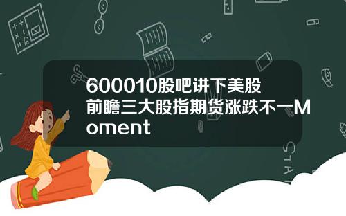600010股吧讲下美股前瞻三大股指期货涨跌不一Moment