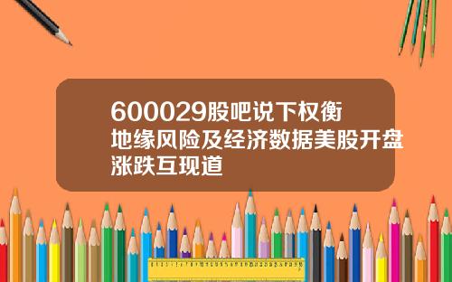 600029股吧说下权衡地缘风险及经济数据美股开盘涨跌互现道