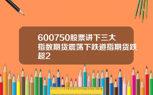 600750股票讲下三大指数期货震荡下跌道指期货跌超2