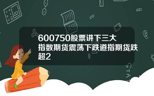 600750股票讲下三大指数期货震荡下跌道指期货跌超2
