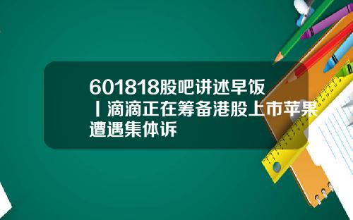 601818股吧讲述早饭丨滴滴正在筹备港股上市苹果遭遇集体诉