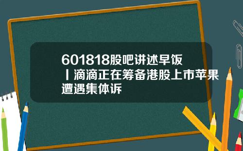 601818股吧讲述早饭丨滴滴正在筹备港股上市苹果遭遇集体诉