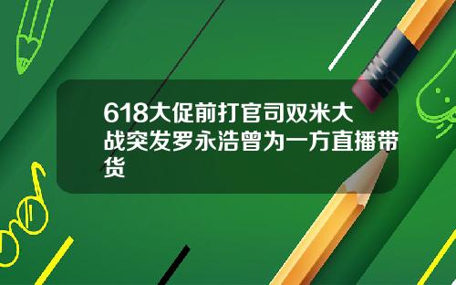 618大促前打官司双米大战突发罗永浩曾为一方直播带货