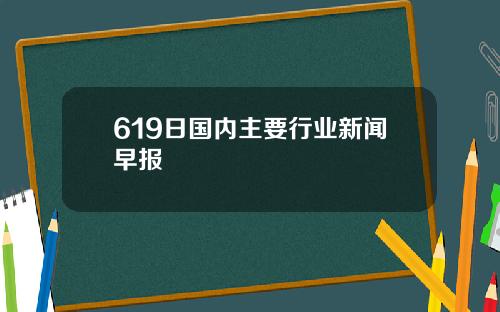 619日国内主要行业新闻早报