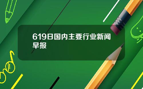 619日国内主要行业新闻早报