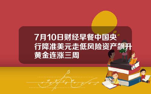 7月10日财经早餐中国央行降准美元走低风险资产飙升黄金连涨三周