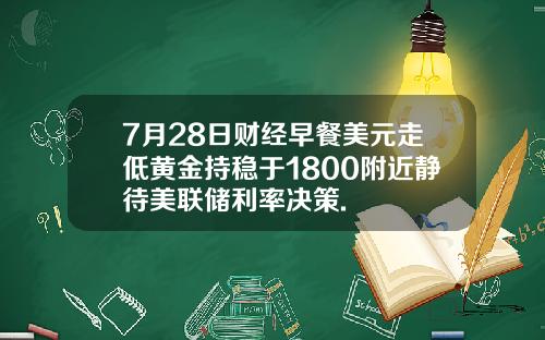 7月28日财经早餐美元走低黄金持稳于1800附近静待美联储利率决策.