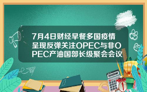 7月4日财经早餐多国疫情呈现反弹关注OPEC与非OPEC产油国部长级聚会会议.