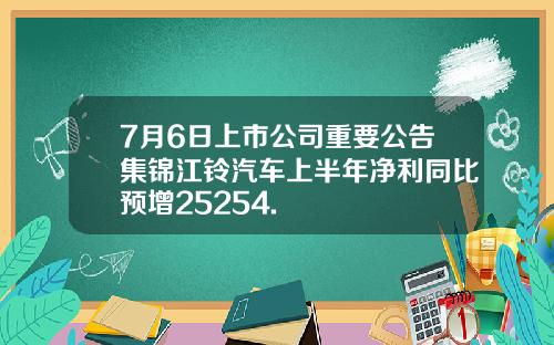 7月6日上市公司重要公告集锦江铃汽车上半年净利同比预增25254.