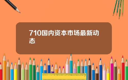 710国内资本市场最新动态