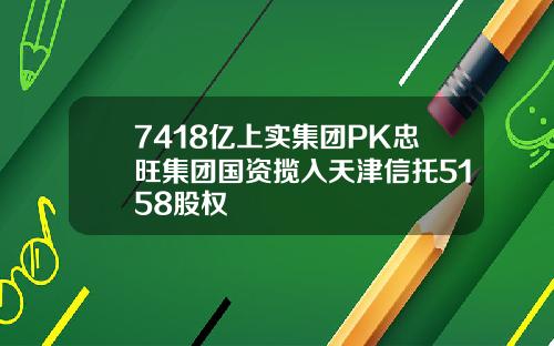 7418亿上实集团PK忠旺集团国资揽入天津信托5158股权