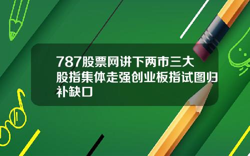 787股票网讲下两市三大股指集体走强创业板指试图归补缺口