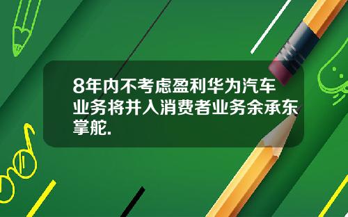 8年内不考虑盈利华为汽车业务将并入消费者业务余承东掌舵.