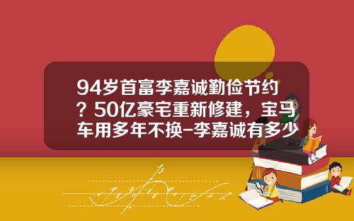 94岁首富李嘉诚勤俭节约？50亿豪宅重新修建，宝马车用多年不换-李嘉诚有多少车