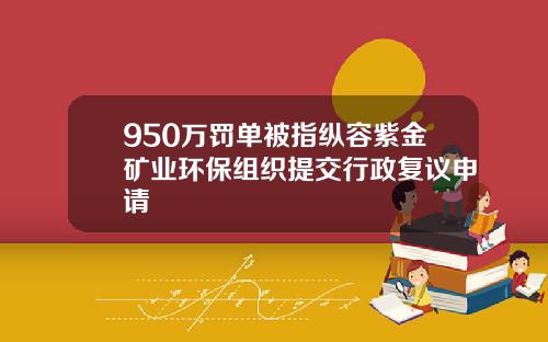 950万罚单被指纵容紫金矿业环保组织提交行政复议申请