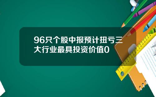 96只个股中报预计扭亏三大行业最具投资价值0