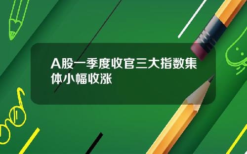 A股一季度收官三大指数集体小幅收涨