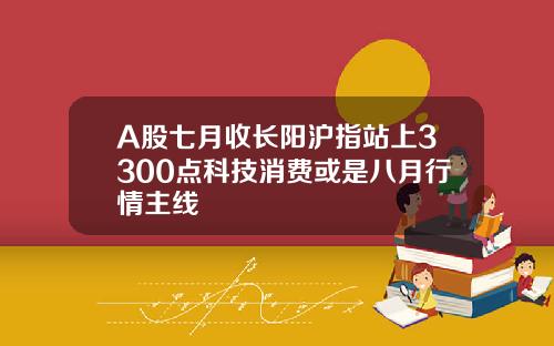 A股七月收长阳沪指站上3300点科技消费或是八月行情主线