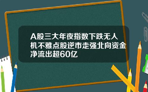 A股三大年夜指数下跌无人机不雅点股逆市走强北向资金净流出超60亿