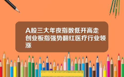 A股三大年夜指数低开高走创业板指强势翻红医疗行业领涨
