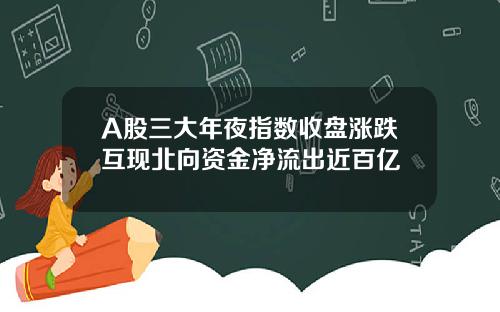 A股三大年夜指数收盘涨跌互现北向资金净流出近百亿