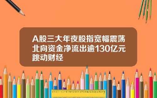 A股三大年夜股指宽幅震荡北向资金净流出逾130亿元跳动财经