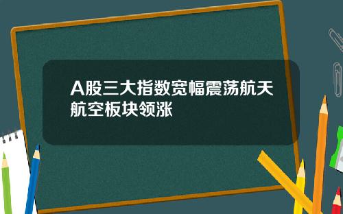 A股三大指数宽幅震荡航天航空板块领涨