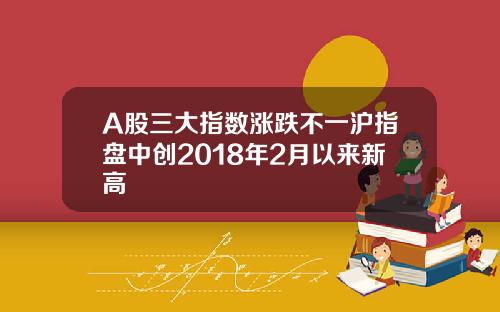 A股三大指数涨跌不一沪指盘中创2018年2月以来新高