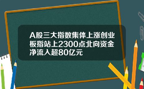 A股三大指数集体上涨创业板指站上2300点北向资金净流入超80亿元