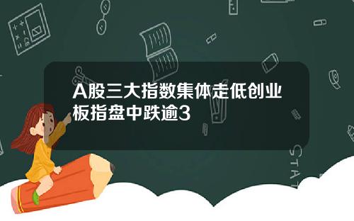 A股三大指数集体走低创业板指盘中跌逾3