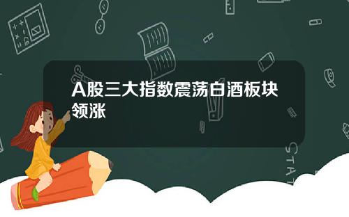 A股三大指数震荡白酒板块领涨