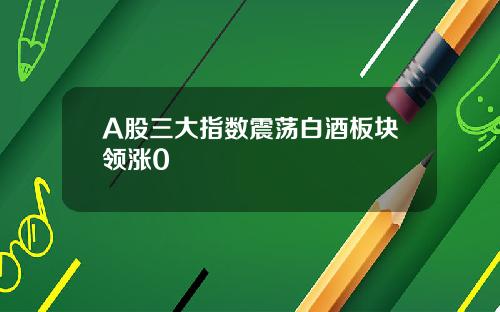 A股三大指数震荡白酒板块领涨0