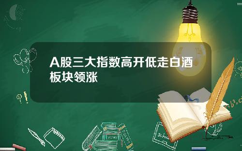 A股三大指数高开低走白酒板块领涨