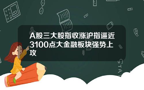 A股三大股指收涨沪指逼近3100点大金融板块强势上攻