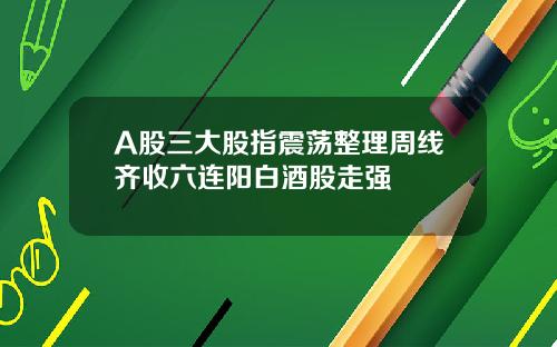 A股三大股指震荡整理周线齐收六连阳白酒股走强