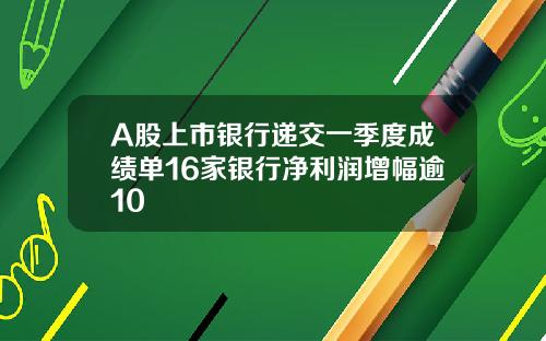 A股上市银行递交一季度成绩单16家银行净利润增幅逾10