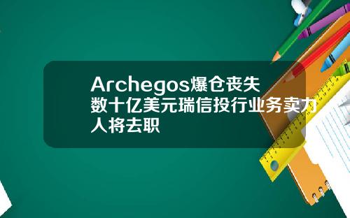 Archegos爆仓丧失数十亿美元瑞信投行业务卖力人将去职
