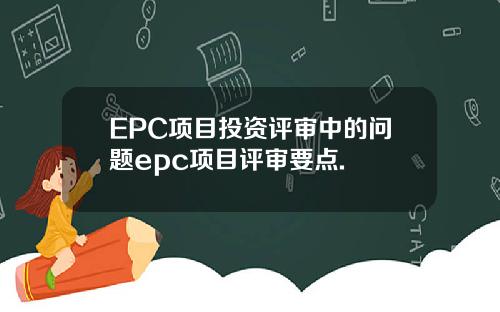 EPC项目投资评审中的问题epc项目评审要点.