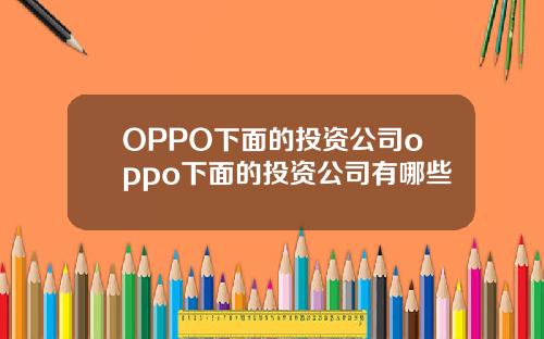 OPPO下面的投资公司oppo下面的投资公司有哪些
