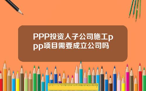 PPP投资人子公司施工ppp项目需要成立公司吗