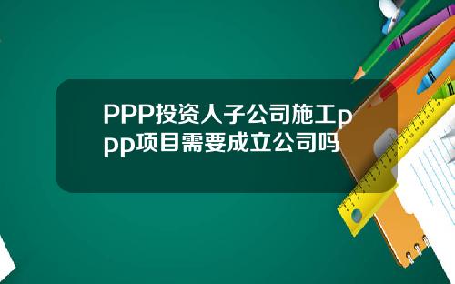 PPP投资人子公司施工ppp项目需要成立公司吗