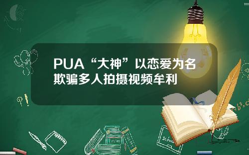 PUA“大神”以恋爱为名欺骗多人拍摄视频牟利